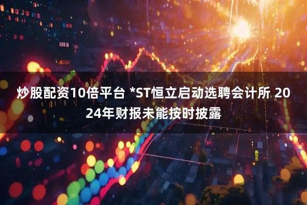 炒股配资10倍平台 *ST恒立启动选聘会计所 2024年财报未能按时披露