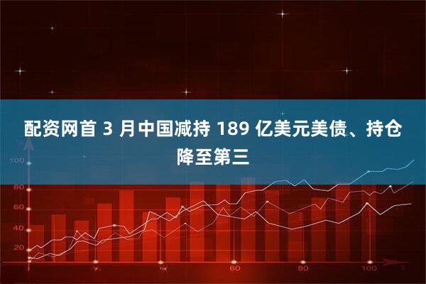 配资网首 3 月中国减持 189 亿美元美债、持仓降至第三