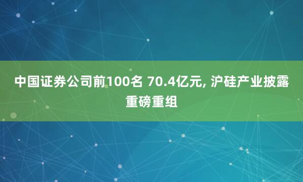 中国证券公司前100名 70.4亿元, 沪硅产业披露重磅重组