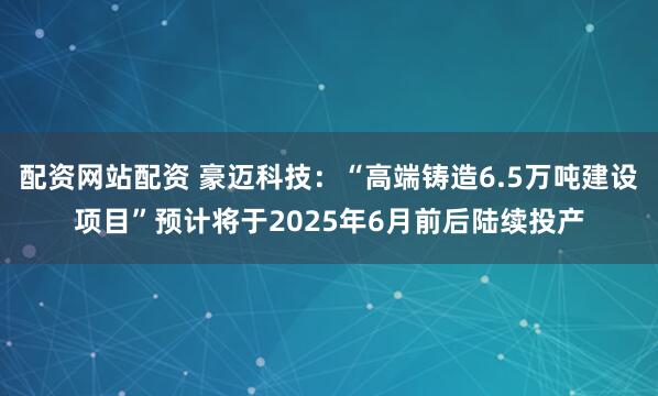 配资网站配资 豪迈科技：“高端铸造6.5万吨建设项目”预计将于2025年6月前后陆续投产