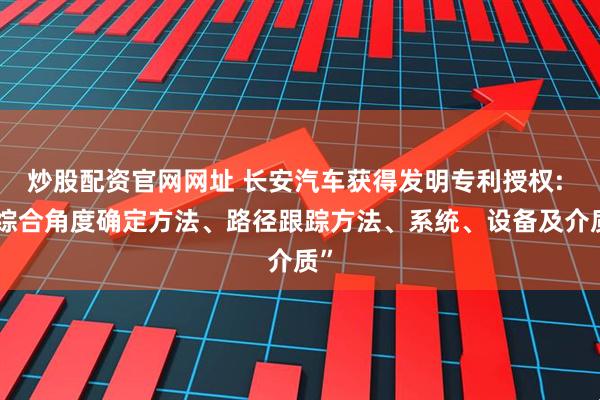 炒股配资官网网址 长安汽车获得发明专利授权: “综合角度确定方法、路径跟踪方法、系统、设备及介质”