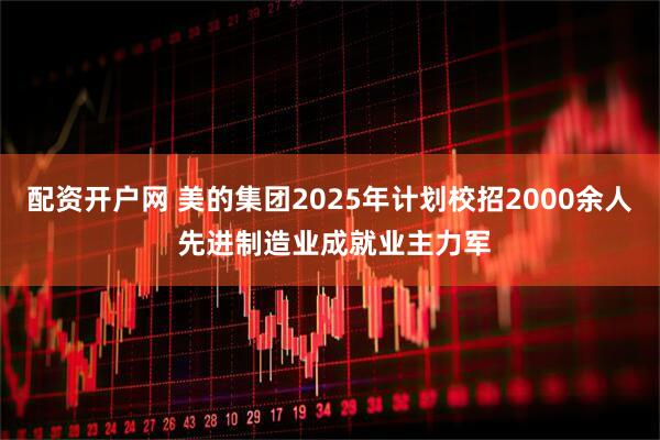 配资开户网 美的集团2025年计划校招2000余人 先进制造业成就业主力军