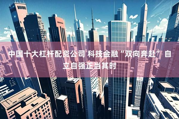 中国十大杠杆配资公司 科技金融“双向奔赴” 自立自强正当其时