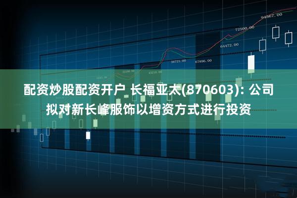 配资炒股配资开户 长福亚太(870603): 公司拟对新长峰服饰以增资方式进行投资