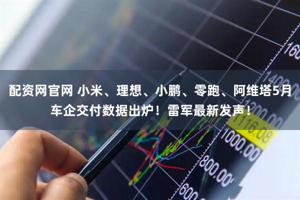 配资网官网 小米、理想、小鹏、零跑、阿维塔5月车企交付数据出炉！雷军最新发声！
