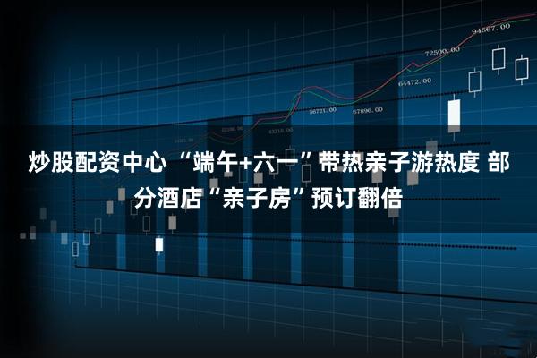 炒股配资中心 “端午+六一”带热亲子游热度 部分酒店“亲子房”预订翻倍