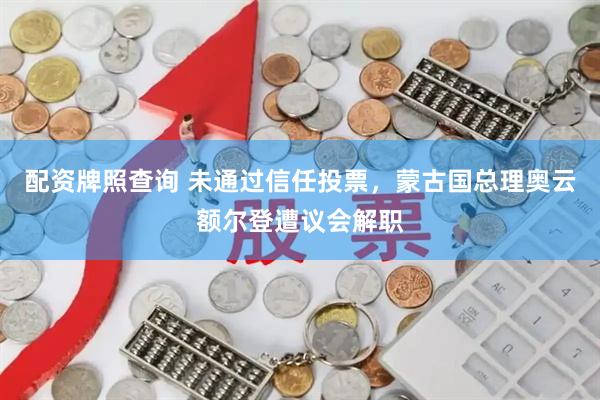配资牌照查询 未通过信任投票，蒙古国总理奥云额尔登遭议会解职
