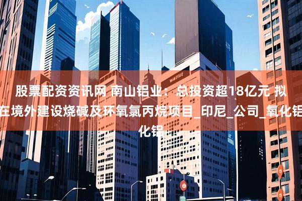 股票配资资讯网 南山铝业：总投资超18亿元 拟在境外建设烧碱及环氧氯丙烷项目_印尼_公司_氧化铝
