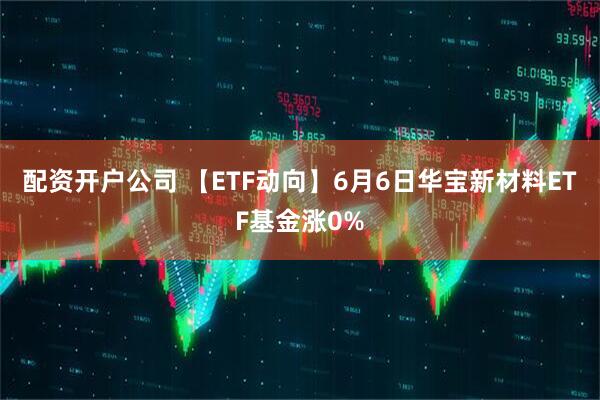 配资开户公司 【ETF动向】6月6日华宝新材料ETF基金涨0%