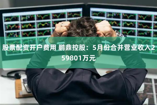 股票配资开户费用 鹏鼎控股：5月份合并营业收入259801万元