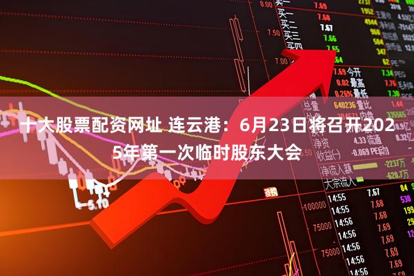 十大股票配资网址 连云港：6月23日将召开2025年第一次临时股东大会