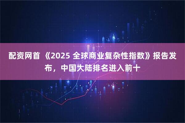 配资网首 《2025 全球商业复杂性指数》报告发布，中国大陆排名进入前十