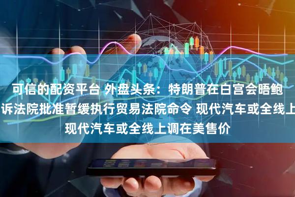 可信的配资平台 外盘头条：特朗普在白宫会晤鲍威尔 美国上诉法院批准暂缓执行贸易法院命令 现代汽车或全线上调在美售价