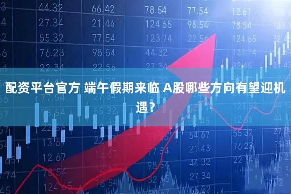 配资平台官方 端午假期来临 A股哪些方向有望迎机遇？