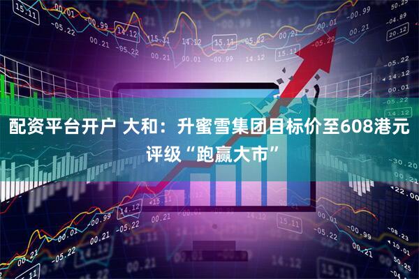 配资平台开户 大和：升蜜雪集团目标价至608港元 评级“跑赢大市”