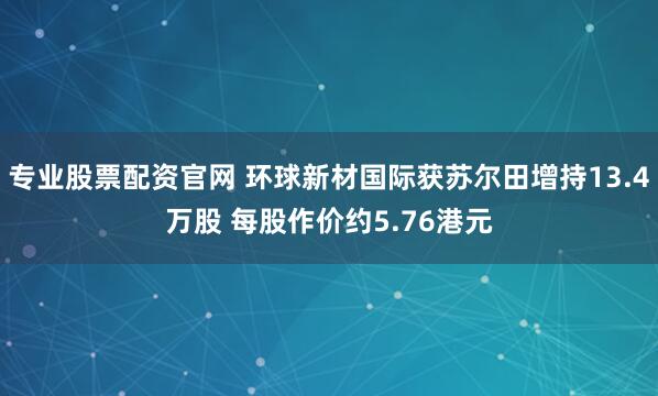 专业股票配资官网 环球新材国际获苏尔田增持13.4万股 每股作价约5.76港元