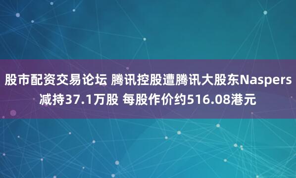 股市配资交易论坛 腾讯控股遭腾讯大股东Naspers减持37.1万股 每股作价约516.08港元