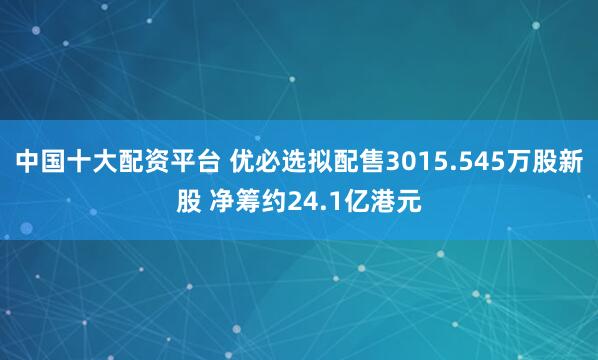 中国十大配资平台 优必选拟配售3015.545万股新股 净筹约24.1亿港元