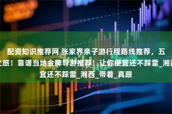 配资知识推荐网 张家界亲子游行程路线推荐，五天四晚快乐之旅！靠谱当地金牌导游推荐！让你便宜还不踩雷_湘西_带着_真跟