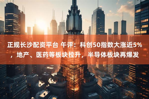 正规长沙配资平台 午评：科创50指数大涨近5%，地产、医药等板块拉升，半导体板块再爆发