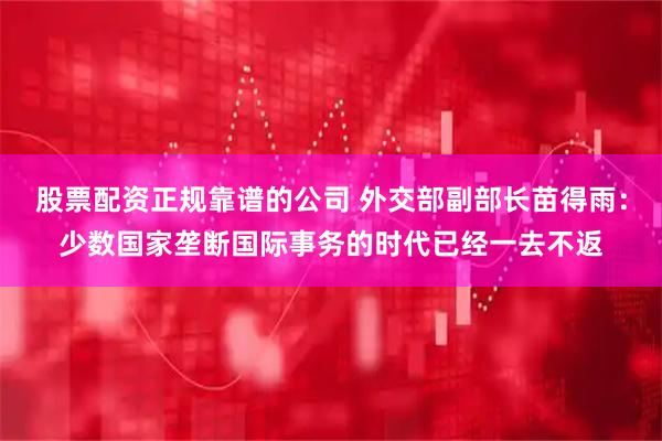 股票配资正规靠谱的公司 外交部副部长苗得雨：少数国家垄断国际事务的时代已经一去不返