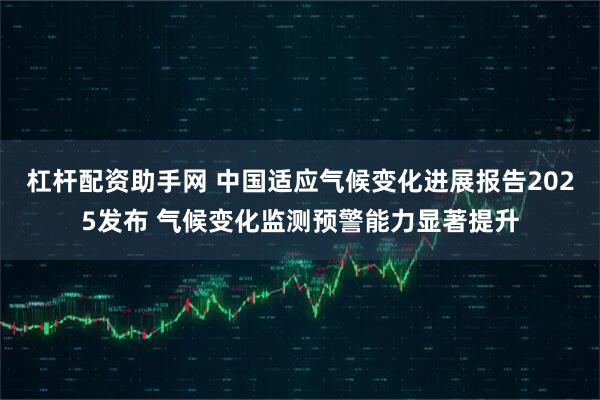 杠杆配资助手网 中国适应气候变化进展报告2025发布 气候变化监测预警能力显著提升
