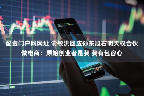 配资门户网网址 俞敏洪回应孙东旭石明天权合伙做电商：原始创业者是我 我有包容心