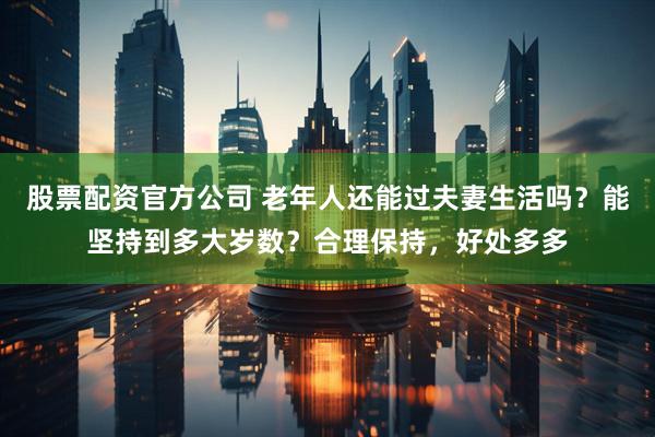 股票配资官方公司 老年人还能过夫妻生活吗？能坚持到多大岁数？合理保持，好处多多