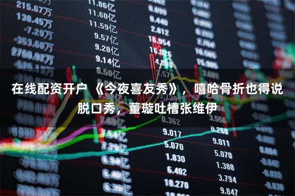 在线配资开户 《今夜喜友秀》，嘻哈骨折也得说脱口秀，董璇吐槽张维伊