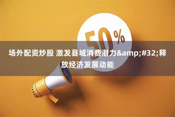 场外配资炒股 激发县域消费潜力 释放经济发展动能