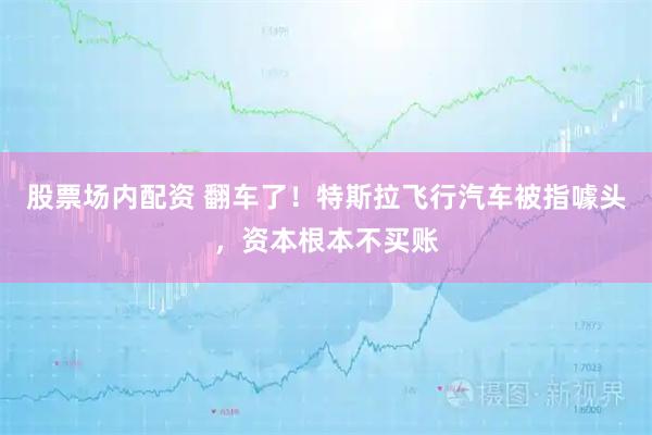 股票场内配资 翻车了！特斯拉飞行汽车被指噱头，资本根本不买账